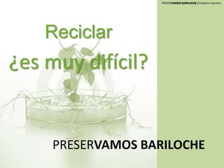 PRESERVAMOS BARILOCHE / Federico Sánchez
PRESERVAMOS BARILOCHE
Reciclar
¿es muy difícil?
 