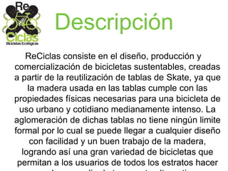 Descripción
ReCiclas consiste en el diseño, producción y
comercialización de bicicletas sustentables, creadas
a partir de la reutilización de tablas de Skate, ya que
la madera usada en las tablas cumple con las
propiedades físicas necesarias para una bicicleta de
uso urbano y cotidiano medianamente intenso. La
aglomeración de dichas tablas no tiene ningún limite
formal por lo cual se puede llegar a cualquier diseño
con facilidad y un buen trabajo de la madera,
logrando así una gran variedad de bicicletas que
permitan a los usuarios de todos los estratos hacer
 