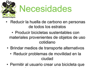 Necesidades
• Reducir la huella de carbono en personas
de todos los estratos
• Producir bicicletas sustentables con
materiales provenientes de objetos de uso
cotidiano
• Brindar medios de transporte alternativos
• Reducir problemas de movilidad en la
ciudad
• Permitir al usuario crear una bicicleta que
 