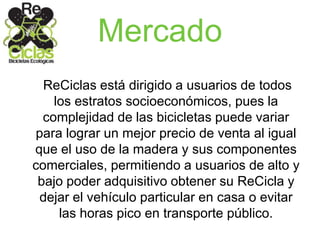 Mercado
ReCiclas está dirigido a usuarios de todos
los estratos socioeconómicos, pues la
complejidad de las bicicletas puede variar
para lograr un mejor precio de venta al igual
que el uso de la madera y sus componentes
comerciales, permitiendo a usuarios de alto y
bajo poder adquisitivo obtener su ReCicla y
dejar el vehículo particular en casa o evitar
las horas pico en transporte público.
 