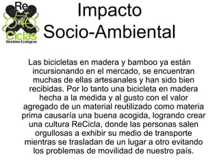 Impacto
Socio-Ambiental
Las bicicletas en madera y bamboo ya están
incursionando en el mercado, se encuentran
muchas de ellas artesanales y han sido bien
recibidas. Por lo tanto una bicicleta en madera
hecha a la medida y al gusto con el valor
agregado de un material reutilizado como materia
prima causaría una buena acogida, logrando crear
una cultura ReCicla, donde las personas salen
orgullosas a exhibir su medio de transporte
mientras se trasladan de un lugar a otro evitando
los problemas de movilidad de nuestro país.
 