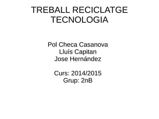 TREBALL RECICLATGE
TECNOLOGIA
Pol Checa Casanova
Lluís Capitan
Jose Hernández
Curs: 2014/2015
Grup: 2nB
 