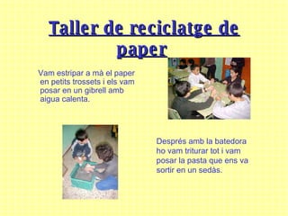 T aller de reciclatge de paper   Vam estripar a mà el paper en petits trossets i els vam posar en un gibrell amb aigua calenta. Després amb la batedora ho vam triturar tot i vam posar la pasta que ens va sortir en un sedàs. 
