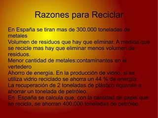Razones para Reciclar
En España se tiran mas de 300.000 toneladas de
metales
Volumen de residuos que hay que eliminar. A medida que
se recicle mas hay que eliminar menos volumen de
residuos.
Menor cantidad de metales:contaminantes en el
vertedero
Ahorro de energía. En la producción de vidrio, si se
utiliza vidrio reciclado se ahorra un 44 % de energía.
La recuperación de 2 toneladas de plástico equivale a
ahorrar un tonelada de petróleo.
En España se calcula que, con la cantidad de papel que
se recicla, se ahorran 400.000 toneladas de petróleo.
 