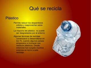 Qué se recicla
Plástico
     Permite reducir los desperdicios
       sólidos y reaprovechar estos
       materiales.
     La mayoría del plástico no puede
        ser desgradados por el entorno
     Algunas técnicas de reciclaje
        comenzaron a desarrollarse en
        los 70, cuando algunos países
        empezaron a incinerar sus
        residuos plásticos. Desde
        entonces han surgido muchos
        avances en torno a este
        reciclaje.
 