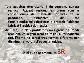 Tota activitat empresarial i de consum, genera 
residus. Aquest residus, es creen com a 
conseqüència de materials sobrants de la 
producció d'objectes, de tot 
tipus d'embolcalls destinats a protegir l'objecte 
fabricat i residus domèstics 
Avui dia, un dels problemes més greus del medi 
ambient, és la generació de residus. Per aquesta 
raó, l'home ha cercat tres formes diferents per 
disminuir el volum d'aquests residus. 
És el que s'anomena les3R 
 