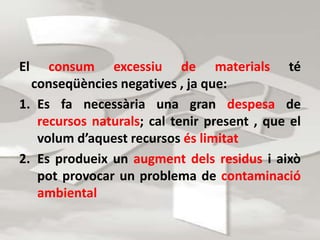 El consum excessiu de materials té 
conseqüències negatives , ja que: 
1. Es fa necessària una gran despesa de 
recursos naturals; cal tenir present , que el 
volum d’aquest recursos és limitat 
2. Es produeix un augment dels residus i això 
pot provocar un problema de contaminació 
ambiental 
 