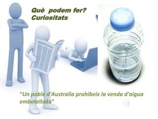 Què podem fer? 
Curiositats 
“Un poble d'Australia prohibeix la venda d'aigua 
embotellada” 
 