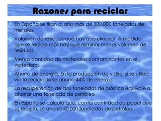 Razones para reciclar En España se tiran al año más de 300.000 toneladas de metales. Volumen de residuos que hay que eliminar. A medida que se recicle más hay que eliminar menos volumen de residuos. Menos cantidad de materiales contaminantes en el vertedero. Ahorro de energia. En la producción de vidrio, si se utiliza vidrio reciclado se ahorra 44% de energia La recuperación de dos toneladas de plástico equivale a ahorrar una tonelada de petróleo En España se calcula que, con la cantitdad de papel que se recicla, se ahorra 40.000 toneladas de petróleo 