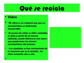 Qué se recicla Vidrio - El vidrio es un material que por sus caracterísitcas es fácilmente recuperable. -El envase de vidrio es 100% reciclable, es decir,a partir de un envase utilizado, puede fabricarse uno nuevo que puede tener las mismas características del primero. - Los españoles se han concienciado de lo necesario que es el reciclaje , las cifras aumenta año a año. 