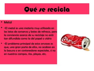 Qué se recicla Metal - El metal es una materia muy utilizada en las latas de conserva y botes de refresco, pero la conciencia acerca de su reciclaje no está tan difundida como la del papel o vidrio -El problema principal de estos envases es que, una gran parte de ellos, no acaban en la basura o en contenedores especiales, si no en nuestros campos, ríos, playas, etc. 