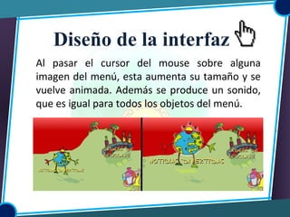 Al pasar el cursor del mouse sobre alguna
imagen del menú, esta aumenta su tamaño y se
vuelve animada. Además se produce un sonido,
que es igual para todos los objetos del menú.
Diseño de la interfaz
 