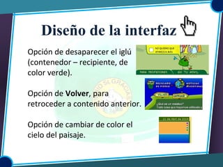 Opción de desaparecer el iglú
(contenedor – recipiente, de
color verde).
Opción de Volver, para
retroceder a contenido anterior.
Opción de cambiar de color el
cielo del paisaje.
Diseño de la interfaz
 