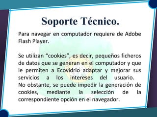 Para navegar en computador requiere de Adobe
Flash Player.
Se utilizan “cookies”, es decir, pequeños ficheros
de datos que se generan en el computador y que
le permiten a Ecovidrio adaptar y mejorar sus
servicios a los intereses del usuario.
No obstante, se puede impedir la generación de
cookies, mediante la selección de la
correspondiente opción en el navegador.
Soporte Técnico.
 