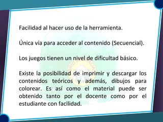 Facilidad al hacer uso de la herramienta.
Única vía para acceder al contenido (Secuencial).
Los juegos tienen un nivel de dificultad básico.
Existe la posibilidad de imprimir y descargar los
contenidos teóricos y además, dibujos para
colorear. Es así como el material puede ser
obtenido tanto por el docente como por el
estudiante con facilidad.
 