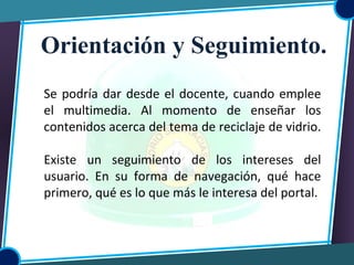 Se podría dar desde el docente, cuando emplee
el multimedia. Al momento de enseñar los
contenidos acerca del tema de reciclaje de vidrio.
Existe un seguimiento de los intereses del
usuario. En su forma de navegación, qué hace
primero, qué es lo que más le interesa del portal.
Orientación y Seguimiento.
 
