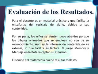Para el docente es un material práctico y que facilita la
enseñanza del reciclaje de vidrio, debido a sus
contenidos.
Por su parte, los niños se sienten poco atraídos porque
los dibujos animados que se emplean no son de su
reconocimiento. Aún así la información contenida no es
extensa, lo que facilita su lectura. El juego Memory y
Mensaje en la Botella captan su atención.
El sonido del multimedia puede resultar molesto.
Evaluación de los Resultados.
 