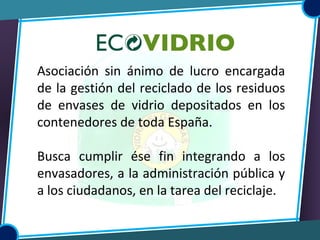 Asociación sin ánimo de lucro encargada
de la gestión del reciclado de los residuos
de envases de vidrio depositados en los
contenedores de toda España.
Busca cumplir ése fin integrando a los
envasadores, a la administración pública y
a los ciudadanos, en la tarea del reciclaje.
 