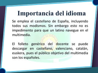 Se emplea el castellano de España, incluyendo
todos sus modismos. Sin embargo esto no es
impedimento para que un latino navegue en el
multimedia.
El folleto genérico del docente se puede
descargar en castellano, valenciano, catalán,
euskera, pues el público objetivo del multimedia
son los españoles.
Importancia del idioma
 