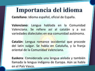 Castellano: Idioma español, oficial de España.
Valenciano: Lengua hablada en la Comunidad
Valenciana. Se refiere así al catalán y a sus
variedades dialectales en esa comunidad autónoma.
Catalán: Lengua romance occidental que procede
del latín vulgar. Se habla en Cataluña, y la franja
oriental de la Comunidad Valenciana.
Euskera: Considerada una lengua aislada y también
llamada la lengua indígena de Europa. Aún se habla
en el País Vasco.
Importancia del idioma
 