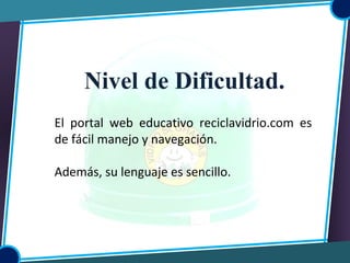 Nivel de Dificultad.
El portal web educativo reciclavidrio.com es
de fácil manejo y navegación.
Además, su lenguaje es sencillo.
 