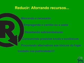 Reducir: Aforrando recursos... Mercando o necesario Empregando o carriño ou a cesta Rexeitando sobreembalaxes Consumindo produtos locais e ecolóxicos Procurando alternativas aos tóxicos do fogar Coidado coa publicidade!!!! 