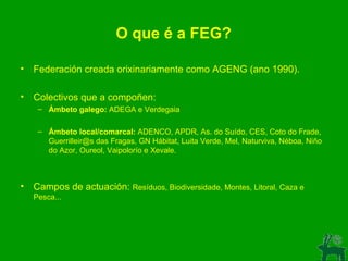 O que é a FEG? Federación creada orixinariamente como AGENG (ano 1990). Colectivos que a compoñen: Ámbeto galego:  ADEGA e Verdegaia Ámbeto local/comarcal:  ADENCO, APDR, As. do Suído, CES, Coto do Frade, Guerrilleir@s das Fragas, GN Hábitat, Luita Verde, Mel, Naturviva, Néboa, Niño do Azor, Oureol, Vaipolorío e Xevale. Campos de actuación:  Resíduos, Biodiversidade, Montes, Litoral, Caza e Pesca... 