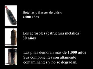 Botellas y frascos de vidrio
4.000 años
Los aerosoles (estructura metálica)
30 años
Las pilas demoran más de 1.000 años
Sus componentes son altamente
contaminantes y no se degradan.
 
