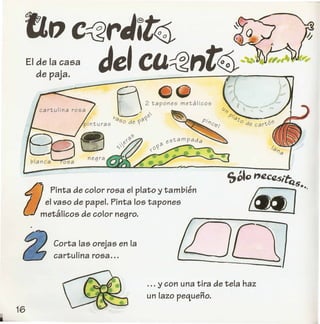 rzo c<2rJit~
Je'ca~"t~EI de la casa
de paja.
fj
~G
 / 2 tapones metalicos
ll--- ~"I/q 'O:~' .
pinturas So de "I( PI17Ci";;
:>;'-
f)-Pinta de color rosa el plato y tambien
el vaso de papel. Pinta los tapones
metalicos de color negro.
saD ntZc1l5",f;
.J.'
Corta las orejas en la
cartulina rosa ...
. .. y con una tira de tela haz
un lazo pequeno.
 