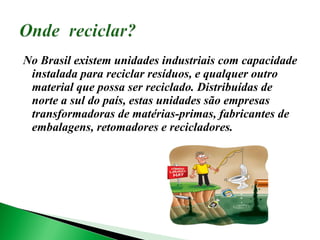 No Brasil existem unidades industriais com capacidade instalada para reciclar resíduos, e qualquer outro material que possa ser reciclado. Distribuídas de norte a sul do país, estas unidades são empresas transformadoras de matérias-primas, fabricantes de embalagens, retomadores e recicladores. 