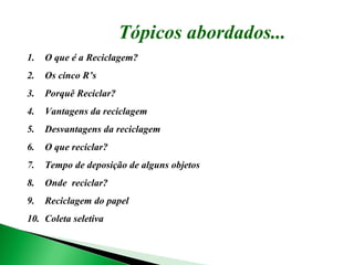 Tópicos abordados... O que é a Reciclagem? Os cinco R’s Porquê Reciclar? Vantagens da reciclagem Desvantagens da reciclagem O que reciclar? Tempo de deposição de alguns objetos Onde  reciclar? Reciclagem do papel Coleta seletiva 