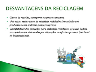 Custos de recolha, transporte e reprocessamento; Por vezes, maior custo de materiais reciclados (em relação aos produzidos com matérias-primas virgens); Instabilidade dos mercados para materiais reciclados, os quais podem ser rapidamente distorcidos por alterações na oferta e procura (nacional ou internacional). 