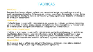 FABRICAS 
RECOGIDO 
Recoger desechos reciclables varía de una comunidad a otra, pero podemos encontrar 
cuatro procesos principales: En la acera, en centros específicos de recogida, centros donde 
se recompensa de alguna manera por reciclar y otros programas de depósito y/o recogida 
de productos desechables. 
SEPARACIO 
En la planta de recuperación y compostaje, se separan los residuos según sus elementos, 
ya sean vídrios, metales, papel, plástico o símplemente materia orgánica. La recuperación 
de todo lo que no es orgánico ni metálico, se separará de forma manual. 
VERTEDERO CONTROLADO 
En todo el proceso de recuperación y compostaje quedarán residuos que no podrán ser 
reutilizados. Estos residuos se derivan hacia una serie de vertederos controlados que 
estarán gestionados de tal forma que no provoquen daño al medio ambiente. Estos 
residuos tendrán cantidades mínimas de materia orgánica y elementos no degradables. 
COMPOSTAJE 
Es el proceso que se utiliza para convertir los residuos orgánicos en un abono especial, 
denominado compost, que se puede reutilizar en agricultura 
 