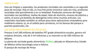 FABRICACION 
Una vez limpios y separados, los productos reciclados son sometidos a un segundo 
paso de reciclaje. Hoy en día, es muy frecuente encontrar cada vez más, productos 
reciclados sólo parcialmente o en su totalidad. Productos comunes del hogar 
reciclados son periódicos, toallas de papel, latas de aluminio, envases de plástico y 
vidrio, el acero y/o botellas de detergente entre otros muchos artículos. Los 
materiales reciclados también se utilizan para otras aplicaciones innovadoras para 
mobiliario urbano; ej. en el asfalto para carreteras, en los bancos del parque o 
puentes peatonales, etc. 
LAS COSAS MAS GRANDES DEL RECICLAJE 
Procesa 3 mil 100 millones de botellas PET grado alimenticio anuales, genera mil 
empleos directos, más de 2 mil indirectos y su inversión es de 100 millones de 
dólares. 
La planta de reciclado grado alimenticio, PetStar, ubicada en Atlacomulco, Estado 
de México utiliza tecnología suiza e italiana. 
El parque de reciclaje de Hiriya 
 