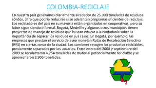 COLOMBIA-RECICLAJE 
En nuestro país generamos diariamente alrededor de 25.000 toneladas de residuos 
sólidos, cifra que podría reducirse si se adelantan programas eficientes de reciclaje. 
Los recicladores del país en su mayoría están organizados en cooperativas, pero su 
labor sigue siendo informal. Bogotá, Medellín y algunos otros municipios tienen 
proyectos de manejo de residuos que buscan educar a la ciudadanía sobre la 
importancia de separar los residuos en sus casas. En Bogotá, por ejemplo, las 
empresas que prestan el servicio de aseo manejan Rutas de Recolección Selectiva 
(RRS) en ciertas zonas de la ciudad. Los camiones recogen los productos reciclables, 
previamente separados por los usuarios. Entre enero del 2008 y septiembre del 
2009 se recolectaron 4.754 toneladas de material potencialmente reciclable y se 
aprovecharon 2.906 toneladas. 
 