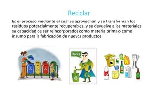 Reciclar 
Es el proceso mediante el cual se aprovechan y se transforman los 
residuos potencialmente recuperables, y se devuelve a los materiales 
su capacidad de ser reincorporados como materia prima o como 
insumo para la fabricación de nuevos productos. 
 