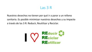 Las 3 R 
Nuestros desechos no tienen por qué ir a parar a un relleno 
sanitario. Es posible minimizar nuestros desechos y su impacto 
a través de las 3 R: Reducir, Reutilizar y Reciclar. 
 
