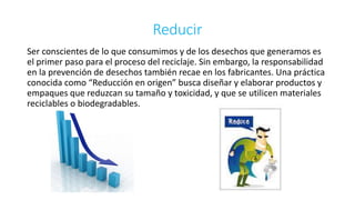 Reducir 
Ser conscientes de lo que consumimos y de los desechos que generamos es 
el primer paso para el proceso del reciclaje. Sin embargo, la responsabilidad 
en la prevención de desechos también recae en los fabricantes. Una práctica 
conocida como “Reducción en origen” busca diseñar y elaborar productos y 
empaques que reduzcan su tamaño y toxicidad, y que se utilicen materiales 
reciclables o biodegradables. 
 
