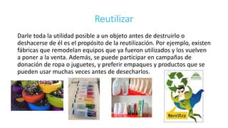 Reutilizar 
Darle toda la utilidad posible a un objeto antes de destruirlo o 
deshacerse de él es el propósito de la reutilización. Por ejemplo, existen 
fábricas que remodelan equipos que ya fueron utilizados y los vuelven 
a poner a la venta. Además, se puede participar en campañas de 
donación de ropa o juguetes, y preferir empaques y productos que se 
pueden usar muchas veces antes de desecharlos. 
 