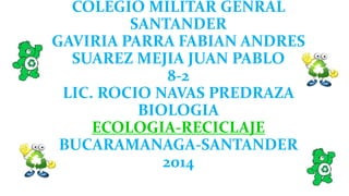 COLEGIO MILITAR GENRAL 
SANTANDER 
GAVIRIA PARRA FABIAN ANDRES 
SUAREZ MEJIA JUAN PABLO 
8-2 
LIC. ROCIO NAVAS PREDRAZA 
BIOLOGIA 
ECOLOGIA-RECICLAJE 
BUCARAMANAGA-SANTANDER 
2014 
 