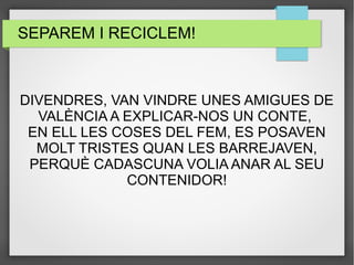 SEPAREM I RECICLEM! 
DIVENDRES, VAN VINDRE UNES AMIGUES DE 
VALÈNCIA A EXPLICAR-NOS UN CONTE, 
EN ELL LES COSES DEL FEM, ES POSAVEN 
MOLT TRISTES QUAN LES BARREJAVEN, 
PERQUÈ CADASCUNA VOLIA ANAR AL SEU 
CONTENIDOR! 
 