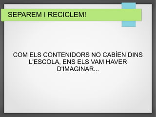 SEPAREM I RECICLEM! 
COM ELS CONTENIDORS NO CABÍEN DINS 
L'ESCOLA, ENS ELS VAM HAVER 
D'IMAGINAR... 
 