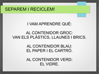 SEPAREM I RECICLEM! 
I VAM APRENDRE QUÈ: 
AL CONTENIDOR GROC: 
VAN ELS PLÀSTICS, LLAUNES I BRICS. 
AL CONTENIDOR BLAU: 
EL PAPER I EL CARTRÓ. 
AL CONTENIDOR VERD: 
EL VIDRE. 
 