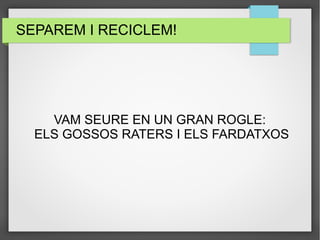 SEPAREM I RECICLEM! 
VAM SEURE EN UN GRAN ROGLE: 
ELS GOSSOS RATERS I ELS FARDATXOS 
 