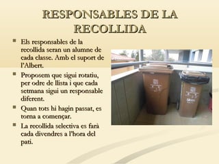 RESPONSABLES DE LA
RECOLLIDA







Els responsables de la
recollida seran un alumne de
cada classe. Amb el suport de
l’Albert.
Proposem que sigui rotatiu,
per odre de llista i que cada
setmana sigui un responsable
diferent.
Quan tots hi hagin passat, es
torna a començar.
La recollida selectiva es farà
cada divendres a l’hora del
pati.

 