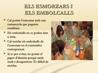 ELS ESMORZARS I
ELS EMBOLCALLS








Cal portar l’esmorzar amb una
carmanyola que puguem
reutilitzar.
Els embolcalls no es poden tirar
a terra.
Cal reciclar els embolcalls de
l’esmorzar en el contenidor
corresponent.
Si es pot evitar, no portar el
paper d’alumini perquè tarda
molt a desaparèixer. És difícil de
reciclar.

 
