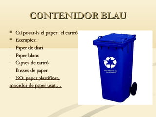 CONTENIDOR BLAU
Cal posar-hi el paper i el cartró.
 Exemples:
- Paper de diari
- Paper blanc
- Capses de cartró
- Bosses de paper
- NO: paper plastificat,
mocador de paper usat,…


 