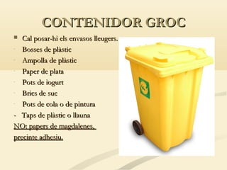 CONTENIDOR GROC
Cal posar-hi els envasos lleugers.
- Bosses de plàstic
- Ampolla de plàstic
- Paper de plata
- Pots de iogurt
- Brics de suc
- Pots de cola o de pintura
- Taps de plàstic o llauna
NO: papers de magdalenes,
precinte adhesiu.


 