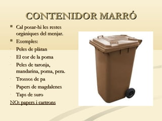 CONTENIDOR MARRÓ
Cal posar-hi les restes
orgàniques del menjar.
 Exemples:
- Peles de plàtan
- El cor de la poma
- Peles de taronja,
mandarina, poma, pera.
- Trossos de pa
- Papers de magdalenes
- Taps de suro
NO: papers i cartrons


 