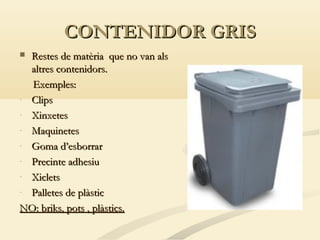CONTENIDOR GRIS
Restes de matèria que no van als
altres contenidors.
Exemples:
- Clips
- Xinxetes
- Maquinetes
- Goma d’esborrar
- Precinte adhesiu
- Xiclets
- Palletes de plàstic
NO: briks, pots , plàstics.


 